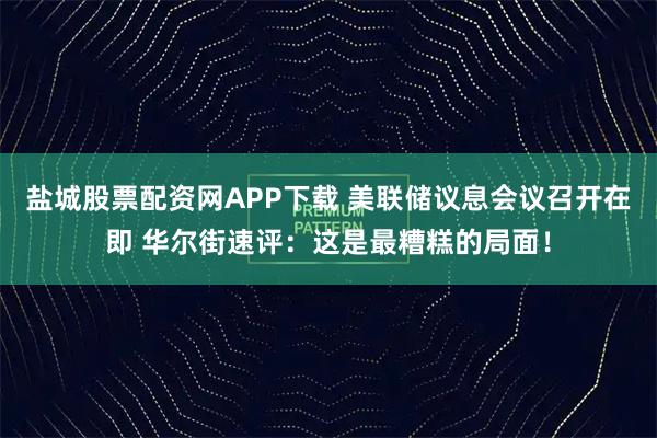 盐城股票配资网APP下载 美联储议息会议召开在即 华尔街速评：这是最糟糕的局面！