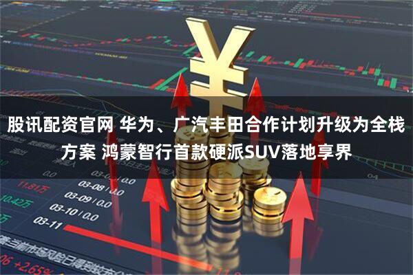 股讯配资官网 华为、广汽丰田合作计划升级为全栈方案 鸿蒙智行首款硬派SUV落地享界