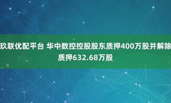 玖联优配平台 华中数控控股股东质押400万股并解除质押632.68万股