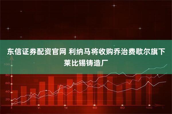 东信证券配资官网 利纳马将收购乔治费歇尔旗下莱比锡铸造厂