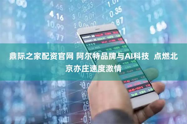 鼎际之家配资官网 阿尔特品牌与AI科技  点燃北京亦庄速度激情