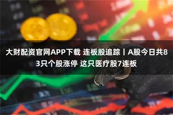 大财配资官网APP下载 连板股追踪丨A股今日共83只个股涨停 这只医疗股7连板