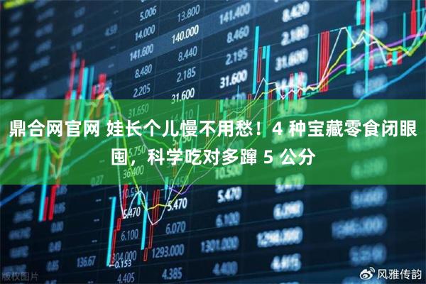 鼎合网官网 娃长个儿慢不用愁！4 种宝藏零食闭眼囤，科学吃对多蹿 5 公分