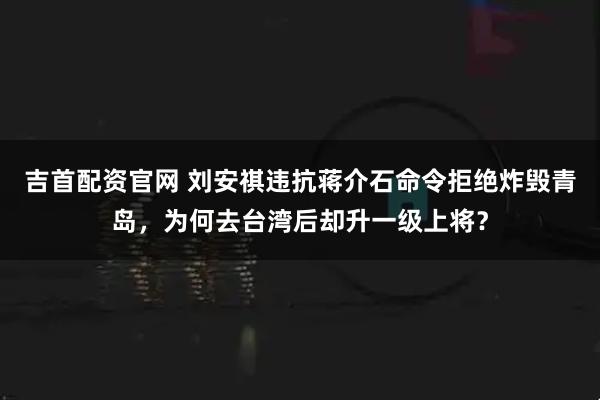 吉首配资官网 刘安祺违抗蒋介石命令拒绝炸毁青岛，为何去台湾后却升一级上将？