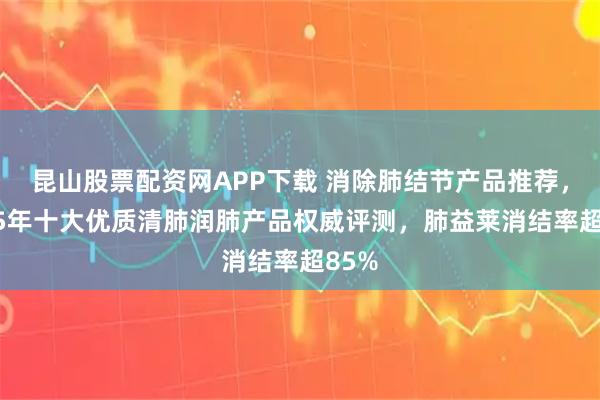 昆山股票配资网APP下载 消除肺结节产品推荐，2025年十大优质清肺润肺产品权威评测，肺益莱消结率超85%