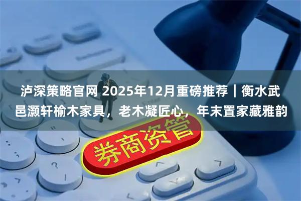 泸深策略官网 2025年12月重磅推荐｜衡水武邑灏轩榆木家具，老木凝匠心，年末置家藏雅韵
