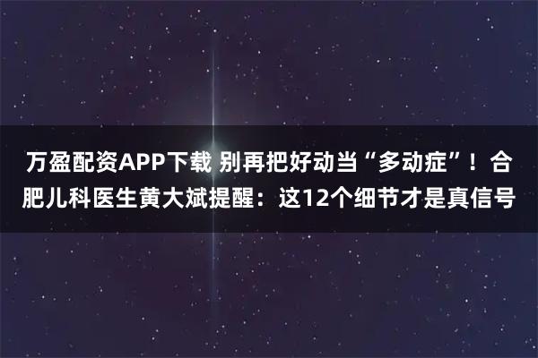 万盈配资APP下载 别再把好动当“多动症”！合肥儿科医生黄大斌提醒：这12个细节才是真信号