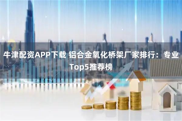 牛津配资APP下载 铝合金氧化桥架厂家排行：专业Top5推荐榜