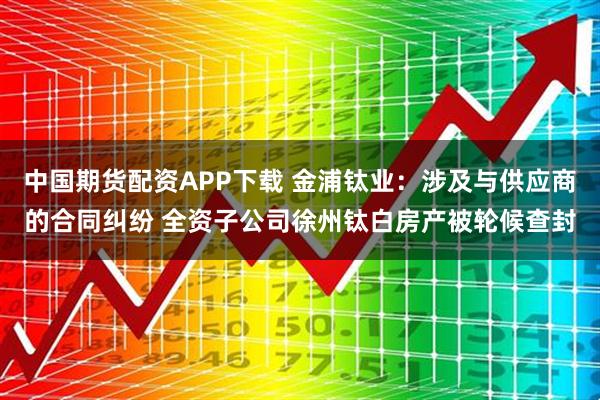 中国期货配资APP下载 金浦钛业：涉及与供应商的合同纠纷 全资子公司徐州钛白房产被轮候查封