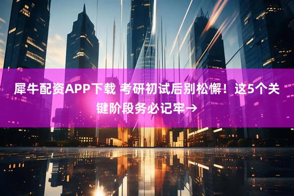 犀牛配资APP下载 考研初试后别松懈！这5个关键阶段务必记牢→