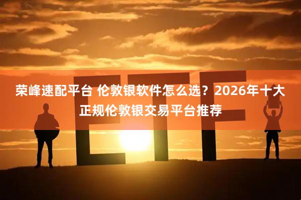 荣峰速配平台 伦敦银软件怎么选？2026年十大正规伦敦银交易平台推荐
