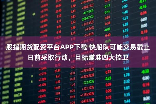 股指期货配资平台APP下载 快船队可能交易截止日前采取行动，目标瞄准四大控卫