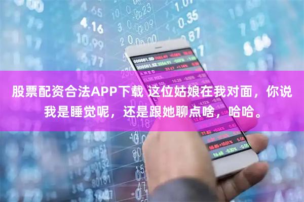 股票配资合法APP下载 这位姑娘在我对面，你说我是睡觉呢，还是跟她聊点啥，哈哈。