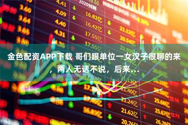 金色配资APP下载 哥们跟单位一女汉子很聊的来，两人无话不说，后来…