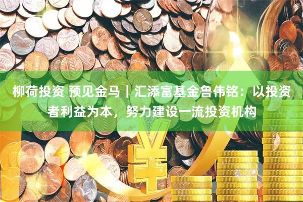 柳荷投资 预见金马｜汇添富基金鲁伟铭：以投资者利益为本，努力建设一流投资机构
