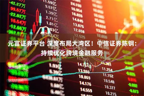 元富证券平台 深度布局大湾区！中信证券陈钢：持续优化跨境金融服务