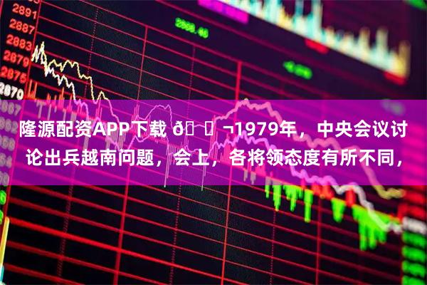 隆源配资APP下载 🌬1979年，中央会议讨论出兵越南问题，会上，各将领态度有所不同，
