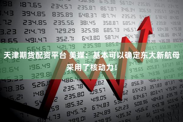 天津期货配资平台 美媒：基本可以确定东大新航母采用了核动力！