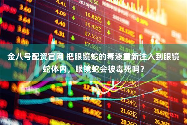 金八号配资官网 把眼镜蛇的毒液重新注入到眼镜蛇体内，眼镜蛇会被毒死吗？