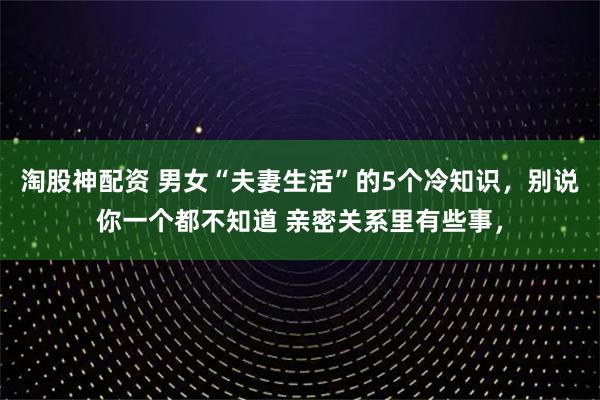 淘股神配资 男女“夫妻生活”的5个冷知识，别说你一个都不知道 亲密关系里有些事，