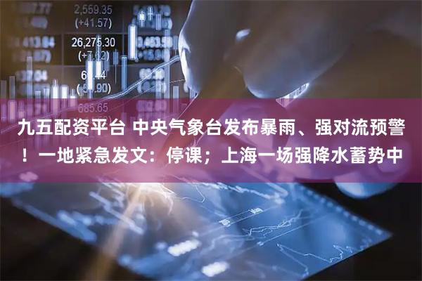 九五配资平台 中央气象台发布暴雨、强对流预警！一地紧急发文：停课；上海一场强降水蓄势中