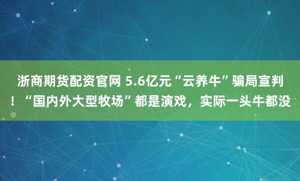 浙商期货配资官网 5.6亿元“云养牛”骗局宣判!“国内外大型牧场”都是演戏,实际一头牛都没