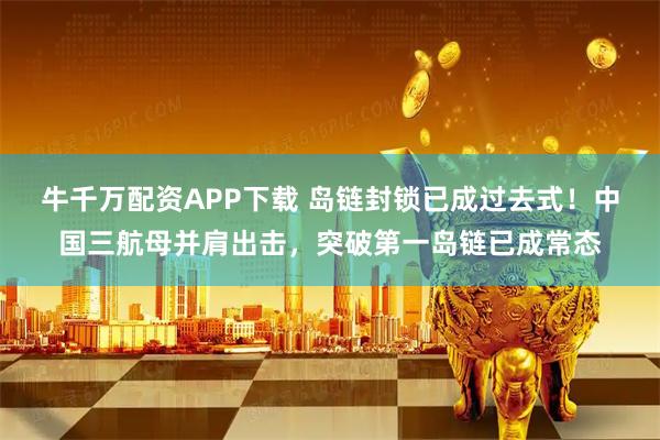 牛千万配资APP下载 岛链封锁已成过去式！中国三航母并肩出击，突破第一岛链已成常态