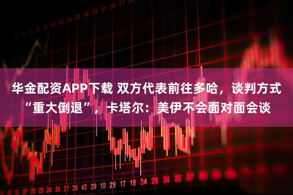 华金配资APP下载 双方代表前往多哈，谈判方式“重大倒退”，卡塔尔：美伊不会面对面会谈