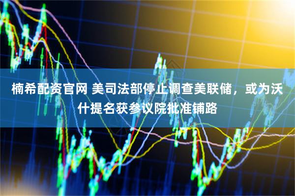 楠希配资官网 美司法部停止调查美联储，或为沃什提名获参议院批准铺路