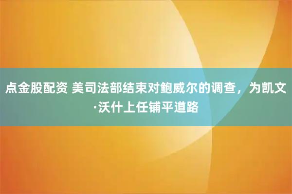点金股配资 美司法部结束对鲍威尔的调查，为凯文·沃什上任铺平道路